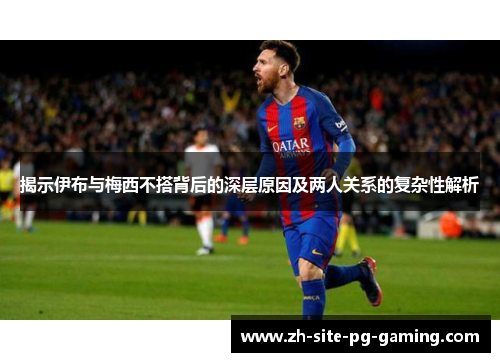 揭示伊布与梅西不搭背后的深层原因及两人关系的复杂性解析