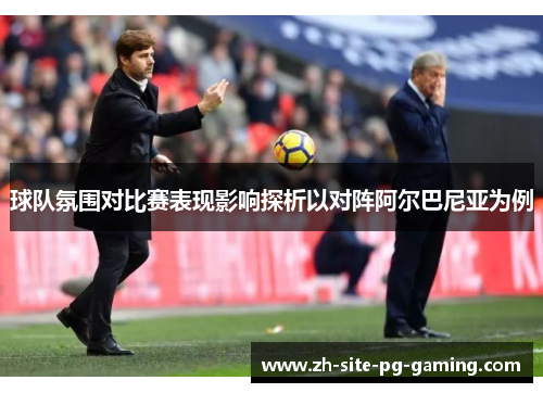 球队氛围对比赛表现影响探析以对阵阿尔巴尼亚为例