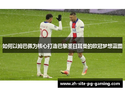 如何以姆巴佩为核心打造巴黎圣日耳曼的欧冠梦想蓝图