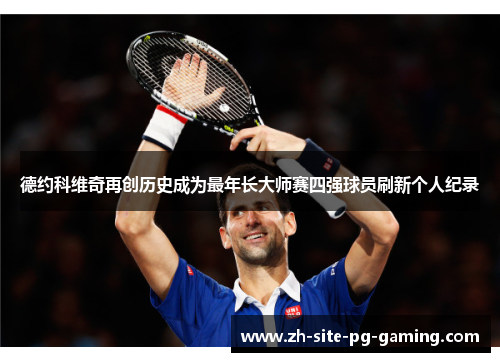 德约科维奇再创历史成为最年长大师赛四强球员刷新个人纪录