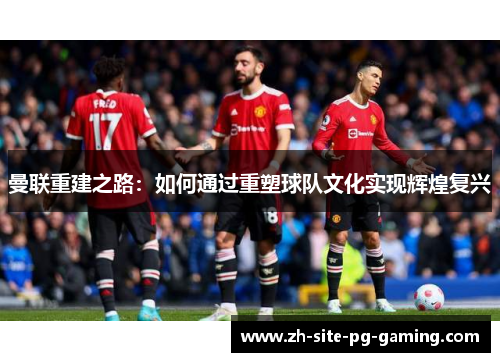 曼联重建之路:如何通过重塑球队文化实现辉煌复兴 曼联重建之路:如何通过重塑球队文化实现辉煌复兴
