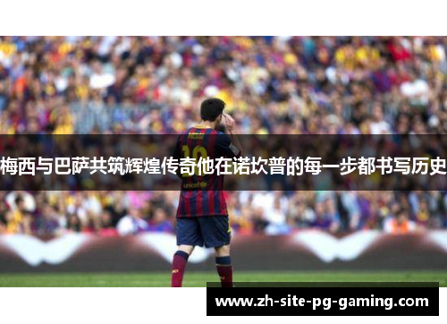 梅西与巴萨共筑辉煌传奇他在诺坎普的每一步都书写历史