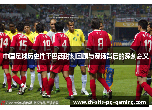 中国足球历史性平巴西时刻回顾与赛场背后的深刻意义 中国足球历史性平巴西时刻回顾与赛场背后的深刻意义