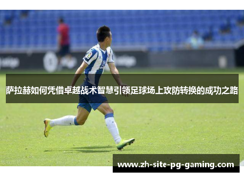 萨拉赫如何凭借卓越战术智慧引领足球场上攻防转换的成功之路