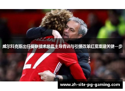 威尔科克斯出任曼联技术总监主导青训与引援改革红魔重建关键一步