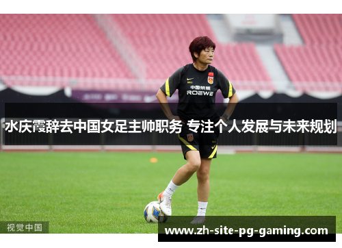 水庆霞辞去中国女足主帅职务 专注个人发展与未来规划 水庆霞辞去中国女足主帅职务 专注个人发展与未来规划