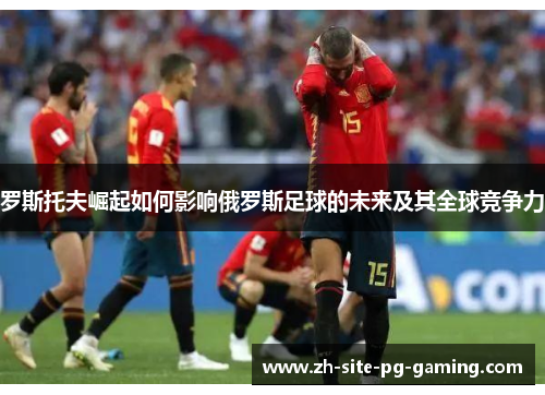 罗斯托夫崛起如何影响俄罗斯足球的未来及其全球竞争力