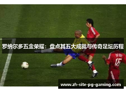 罗纳尔多五金荣耀：盘点其五大成就与传奇足坛历程