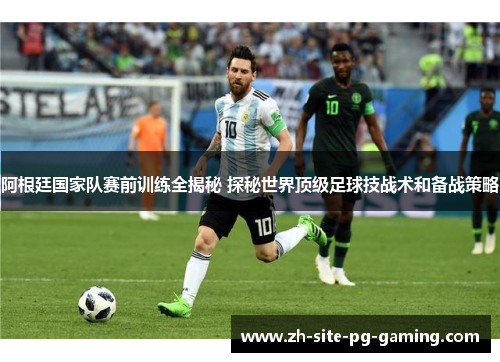 阿根廷国家队赛前训练全揭秘 探秘世界顶级足球技战术和备战策略