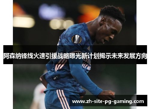 阿森纳锋线火速引援战略曝光新计划揭示未来发展方向 阿森纳锋线火速引援战略曝光新计划揭示未来发展方向